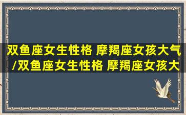 双鱼座女生性格 摩羯座女孩大气/双鱼座女生性格 摩羯座女孩大气-我的网站